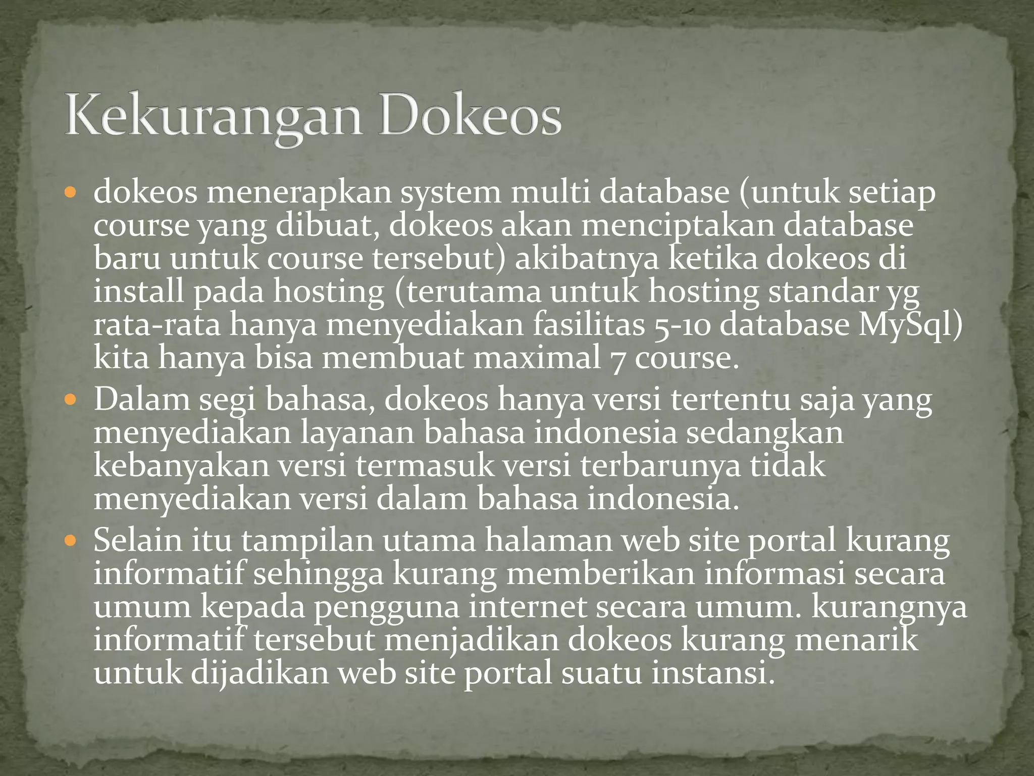  dokeos menerapkan system multi database (untuk setiap
course yang dibuat, dokeos akan menciptakan database
baru untuk course tersebut) akibatnya ketika dokeos di
install pada hosting (terutama untuk hosting standar yg
rata-rata hanya menyediakan fasilitas 5-10 database MySql)
kita hanya bisa membuat maximal 7 course.
 Dalam segi bahasa, dokeos hanya versi tertentu saja yang
menyediakan layanan bahasa indonesia sedangkan
kebanyakan versi termasuk versi terbarunya tidak
menyediakan versi dalam bahasa indonesia.
 Selain itu tampilan utama halaman web site portal kurang
informatif sehingga kurang memberikan informasi secara
umum kepada pengguna internet secara umum. kurangnya
informatif tersebut menjadikan dokeos kurang menarik
untuk dijadikan web site portal suatu instansi.
 