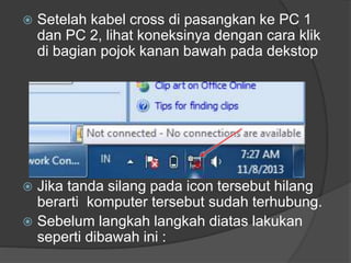 

Setelah kabel cross di pasangkan ke PC 1
dan PC 2, lihat koneksinya dengan cara klik
di bagian pojok kanan bawah pada dekstop

Jika tanda silang pada icon tersebut hilang
berarti komputer tersebut sudah terhubung.
 Sebelum langkah langkah diatas lakukan
seperti dibawah ini :


 