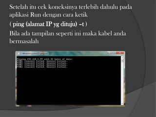 Setelah itu cek koneksinya terlebih dahulu pada
aplikasi Run dengan cara ketik
( ping (alamat IP yg dituju) –t )
Bila ada tampilan seperti ini maka kabel anda
bermasalah

 