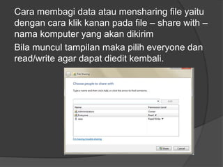Cara membagi data atau mensharing file yaitu
dengan cara klik kanan pada file – share with –
nama komputer yang akan dikirim
Bila muncul tampilan maka pilih everyone dan
read/write agar dapat diedit kembali.

 