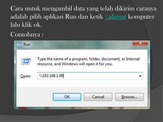 Cara untuk mengambil data yang telah dikirim caranya
adalah pilih aplikasi Run dan ketik alamat komputer
lalu klik ok.
Contohnya :

 