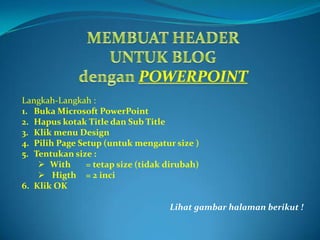 MEMBUAT HEADER UNTUK BLOG denganPOWERPOINT Langkah-Langkah : Buka Microsoft PowerPoint Hapuskotak Title dan Sub Title Klik menu Design Pilih Page Setup (untukmengatur size ) Tentukan size :  ,[object Object]