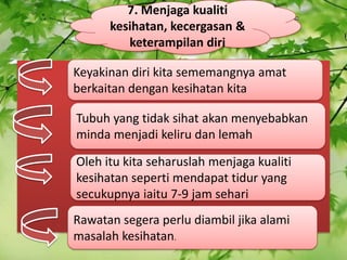 7\. Menjaga kualiti kesihatan, kecergasan & keterampilan diri Keyakinan diri kita sememangnya amat berkaitan dengan kesihatan kita Tubuh yang tidak sihat akan menyebabkan minda menjadi keliru dan lemah Oleh itu kita seharuslah menjaga kualiti kesihatan seperti mendapat tidur yang secukupnya iaitu 7-9 jam sehari Rawatan segera perlu diambil jika alami masalah kesihatan. 