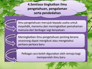 4\.Sentiasa tingkatkan ilmu pengetahuan, pengalaman serta pendedahan Ilmu pengetahuan merujuk kepada usaha untuk meyelidik, menemu dan meningkatkan pemahaman manusia dari berbagai segi kenyataan. Meningkatkan ilmu pengetahuan penting kerana seseorang dapat mengikuti atau mengetahui perkara-perkara baru Pelbagai cara boleh digunakan oleh remaja bagi memperoleh ilmu baru 
