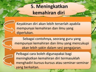 5\. Meningkatkan kemahiran diri Keyakinan diri akan lebih terserlah apabila mempunyai kemahiran dan ilmu yang diperlukan. Sebagai contohnya, seorang guru yang mempunyai kemahiran dan ilmu yang mencukupi akan lebih yakin dalam sesi pengajaran. Pelbagai cara boleh digunapakai bagi meningkatkan kemahiran diri termasuklah menghadiri kursus-kursus atau seminar-seminar yang berkaitan. 