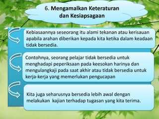 6\. Mengamalkan Keteraturan dan Kesiapsagaan Kebiasaannya seseorang itu alami tekanan atau kerisauan apabila arahan diberikan kepada kita ketika dalam keadaan tidak bersedia. Contohnya, seorang pelajar tidak bersedia untuk menghadapi peperiksaan pada keesokan harinya dan mengulangkaji pada saat akhir atau tidak bersedia untuk kerja-kerja yang memerlukan pengucapan Kita juga seharusnya bersedia lebih awal dengan melakukan kajian terhadap tugasan yang kita terima. 