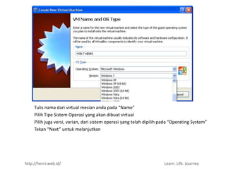 Tulis nama dari virtual mesian anda pada “Name”
     Pilih Tipe Sistem Operasi yang akan dibuat virtual
     Pilih juga versi, varian, dari sistem operasi yang telah dipilih pada “Operating System”
     Tekan “Next” untuk melanjutkan




http://henri.web.id/                                                   Learn. Life. Journey
 