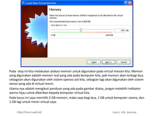 Pada step ini kita melakukan alokasi memori untuk digunakan pada virtual mesian kita. Memori
yang digunakan adalah memori real yang ada pada komputer kita, jadi memori akan terbagi dua,
sebagaian akan digunakan oleh sistem operasi asli kita, sebagian lagi akan digunakan oleh sistem
oerasi yang ada di virtual mesin.
Utama nya adalah mengikuti panduan yang ada pada gambar diatas, jangan melebihi indikator
warna hijau untuk diberikan kepada komputer virtual kita.
Pada kasus ini saya memiliki 2 GB memori, maka saya bagi dua, 1 GB untuk komputer utama, dan
1 GB lagi untuk mesin virtual saya.


     http://henri.web.id/                                                Learn. Life. Journey
 