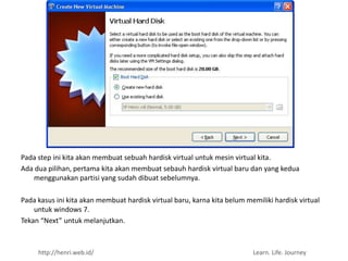 Pada step ini kita akan membuat sebuah hardisk virtual untuk mesin virtual kita.
Ada dua pilihan, pertama kita akan membuat sebauh hardisk virtual baru dan yang kedua
   menggunakan partisi yang sudah dibuat sebelumnya.

Pada kasus ini kita akan membuat hardisk virtual baru, karna kita belum memiliki hardisk virtual
    untuk windows 7.
Tekan “Next” untuk melanjutkan.



     http://henri.web.id/                                                 Learn. Life. Journey
 
