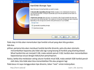 Pada step ini kita akan menentukan tipe hardisk virtual yang akan kita gunakan.
Ada dua
pilihan, pertama kita akan membuat hardisk bersifat dinamik, yaitu dia akan otomatis
     menambahkan kapasitas jika tidak ada lagi ruang kosong di hardisk yang diseting diawal.
     Misal hardisk kita set menjadi 5 GB, maka setelah penuh 5 GB, hardisk akan menambahkan
     kapasistasnya sesuai dengan kebutuhan penyimpanan.
Kedua, ketika kita melakukan seting ukuran hardisk misal 5GB, maka setelah 5GB hardisk penuh
     oleh data, kita tidak akan bisa menambahkan file atau program lagi.
Pada kasus ini saya menggunakan tipe dinamic, tekan “next” untuk melanjutkan.
   http://henri.web.id/                                              Learn. Life. Journey
 