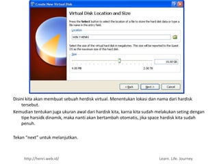 Disini kita akan membuat sebuah herdisk virtual. Menentukan lokasi dan nama dari hardisk
    tersebut.
Kemudian tentukan juga ukuran awal dari hardisk kita, karna kita sudah melakukan seting dengan
    tipe harsidk dinamik, maka nanti akan bertambah otomatis, jika space hardisk kita sudah
    penuh.

Tekan “next” untuk melanjutkan.



     http://henri.web.id/                                              Learn. Life. Journey
 
