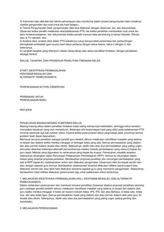 3) Instrumen atau alat-alat dan teknik pemantauan atau monitoring dalam proses pengumpulan data (misalnya
cheklist pengamatan dan soal untuk tes hasil belajar),
4) Teknik Pengumpulan Data: pengumpulan data bisa dilakukan dengan observasi, tes, dan dokumentasi.
Observasi ketika peneliti melakukan aksi/pelaksanaan PTK, tes ketika penelitian memberikan soal untuk tes
akhir tindakan/pelajaran, dan dokumentasi ketika peneliti mencari data pendukung di kantor Sekolah, Diknas,
atau di TU sekolah, dsb.
5) Analisis data: analisis data dalam PTK sebaiknya cukup berupa tabel persentase dan perbandingan
peningkatan antartabel (gain-score) hasil siklus pertama dengan siklus kedua, siklus 2 dengan 3, dan
seterusnya.
6) Langkah-langkah yang ditempuh melalui tahap-tahap atau siklus penelitian tindakan, dengan penjelasan
sebagai berikut.
SIKLUS, TAHAPAN, DAN PROSEDUR PENELITIAN TINDAKAN KELAS
START IDENTIFIKASI PERMASALAHAN
PENYEBAB MASALAH DAN
ALTERNATIF PEMECAHANNYA
PERENCANAAN ACTION (OBSERVASI
PERBAIKAN UNTUK
PERENCANAAN BARU
REFLEKSI
PENJELASAN MASING-MASING KOMPONEN SIKLUS
Masing-masing siklus dalam penelitian tindakan kelas saling mempunyai keterkaitan, sehingga siklus tersebut
merupakan kesatuan yang utuh menyeluruh. Beberapa ahli berpendapat hasil yang afdol pada pelaksanaan PTK
minimal sebanyak tiga kali putaran siklus. Karena ketika pada putaran siklus yang ketiga pada umumnya semua
problem telah dapat dipecahkan.
Membuat rencana penelitian sebagai peneliti guru terlebih dahulu melakukan identifikasi masalah yang selama
ini terjadi dan dialami ketika mereka mengajar di berbagai kelas yang ada. Semua permasalahan yang dialami
dan atau pernah dialami dicatat atau ditulis. Selanjutnya, dipilih satu atau dua permasalahan yang paling urgen,
kemudian diberikan beberapa alternatif pemecahannya melalui metode pembelajaran yang menurut bapak-ibu
guru tepat. Metode yang digunakan itu seharusnya yang bapak-ibu kuasai. Pemecahan masalah tersebut
selanjutnya dituangkan dalan Rancangan Pelaksanaan Pembelajaran (RPP). Semua itu dituangkan dalam
tulisan yang dinamai proposal penelitian. Berdasarkan proposal penelitian dan rancangan pembelajaran yang
ada di RPP bapak-ibu melaksanakan action dan dilakukan pengamatan (observasi) oleh ibu-bapak sendiri dan
atau dengan sejawat guru lainnya. Berdasarkan pelaksanaan tersebut dilakukan refleksi (perenungan) bisa
dilakukan sendiri dan atau lebih baik dilakukan bersama sejawat guru yang membantu pengamatan. Selanjutnya,
berdasarkan hasil refleksi dilakukan perencanaan lagi untuk pelaksnaan siklus berikutnya.
1. MELAKUKAN IDENTIFIKASI PERMASALAHAN (RIIL), PENYEBAB MASALAH, DAN ALTERNATIF
PEMECAHANNYA
Dalam melakukan perencanaan dan membuat rencana penelitian (biasanya disebut proposal penelitian) seorang
guru (sebagai peneliti) terlebih dahulu melakukan identifikasi masalah yang selama ini terjadi dan dialami oleh
guru ketika mereka mengajar di kelas (di macam-macam kelas, IPS, IPA, dan atau Bahasa, di kelas satu, kelas
dua, dan atau kelas tiga). Semua permasalahan nyata yang dialami dan atau pernah dialami oleh para guru itu
dicatat atau ditulis. Selanjutnya, dipilih satu atau dua permasalahan yang paling urgen (paling penting dan
mendesak).
2. MELAKUKAN PERENCANAAN
 