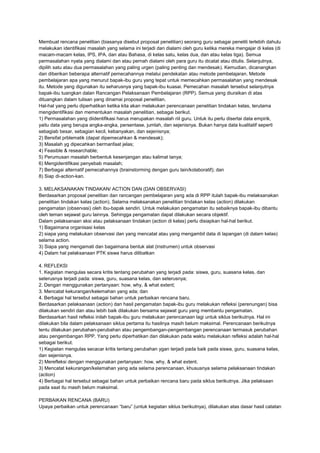 Membuat rencana penelitian (biasanya disebut proposal penelitian) seorang guru sebagai peneliti terlebih dahulu
melakukan identifikasi masalah yang selama ini terjadi dan dialami oleh guru ketika mereka mengajar di kelas (di
macam-macam kelas, IPS, IPA, dan atau Bahasa, di kelas satu, kelas dua, dan atau kelas tiga). Semua
permasalahan nyata yang dialami dan atau pernah dialami oleh para guru itu dicatat atau ditulis. Selanjutnya,
dipilih satu atau dua permasalahan yang paling urgen (paling penting dan mendesak). Kemudian, dicanangkan
dan diberikan beberapa alternatif pemecahannya melalui pendekatan atau metode pembelajaran. Metode
pembelajaran apa yang menurut bapak-ibu guru yang tepat untuk memecahkan permasalahan yang mendesak
itu. Metode yang digunakan itu seharusnya yang bapak-ibu kuasai. Pemecahan masalah tersebut selanjutnya
bapak-ibu tuangkan dalan Rancangan Pelaksanaan Pembelajaran (RPP). Semua yang diuraikan di atas
dituangkan dalam tulisan yang dinamai proposal penelitian.
Hal-hal yang perlu diperhatikan ketika kita akan melakukan perencanaan penelitian tindakan kelas, terutama
mengidentifikasi dan mementukan masalah penelitian, sebagai berikut.
1) Permasalahan yang diidentifikasi harus merupakan masalah riil guru. Untuk itu perlu disertai data empirik,
yaitu data yang berupa angka-angka, persentase, jumlah, dan sejenisnya. Bukan hanya data kualitatif seperti
sebagiab besar, sebagian kecil, kebanyakan, dan sejenisnya;
2) Bersifat prblematik (dapat dipemecahkan & mendesak);
3) Masalah yg dipecahkan bermanfaat jelas;
4) Feasible & researchable;
5) Perumusan masalah berbentuk kesenjangan atau kalimat tanya;
6) Mengidentifikasi penyebab masalah;
7) Berbagai alternatif pemecahannya (brainstorming dengan guru lain/kolaboratif); dan
8) Siap di-action-kan.
3. MELAKSANAKAN TINDAKAN/ ACTION DAN (DAN OBSERVASI)
Berdasarkan proposal penelitian dan rancangan pembelajaran yang ada di RPP itulah bapak-ibu melaksanakan
penelitian tindakan kelas (action). Selama melaksanakan penelitian tindakan kelas (action) dilakukan
pengamatan (observasi) oleh ibu-bapak sendiri. Untuk melakukan pengamatan itu sebaiknya bapak-ibu dibantu
oleh teman sejawat guru lainnya. Sehingga pengamatan dapat dilakukan secara objektif.
Dalam pelaksanaan aksi atau pelaksanaan tindakan (action di kelas) perlu disiapkan hal-hal berikut.
1) Bagaimana organisasi kelas
2) siapa yang melakukan observasi dan yang mencatat atau yang mengambil data di lapangan (di dalam kelas)
selama action.
3) Siapa yang mengamati dan bagaimana bentuk alat (instrumen) untuk observasi
4) Dalam hal pelaksanaan PTK siswa harus dilibatkan
4. REFLEKSI
1. Kegiatan mengulas secara kritis tentang perubahan yang terjadi pada: siswa, guru, suasana kelas, dan
seterusnya terjadi pada: siswa, guru, suasana kelas, dan seterusnya;
2. Dengan menggunakan pertanyaan: how, why, & what extent;
3. Mencatat kekurangan/kelemahan yang ada; dan
4. Berbagai hal tersebut sebagai bahan untuk perbaikan rencana baru.
Berdasarkan pelaksanaan (action) dan hasil pengamatan bapak-ibu guru melakukan refleksi (perenungan) bisa
dilakukan sendiri dan atau lebih baik dilakukan bersama sejawat guru yang membantu pengamatan.
Berdasarkan hasil refleksi inilah bapak-ibu guru melakukan perencanaan lagi untuk siklus berikutnya. Hal ini
dilakukan bila dalam pelaksanaan siklus pertama itu hasilnya masih belum maksimal. Perencanaan berikutnya
tentu dilakukan perubahan-perubahan atau pengembangan-pengembangan perencanaan termasuk perubahan
atau pengembangan RPP. Yang perlu diperhatikan dan dilakukan pada waktu melakukan refleksi adalah hal-hal
sebagai berikut.
1) Kegiatan mengulas secacar kritis tentang perubahan ygan terjadi pada baik pada siswa, guru, suasana kelas,
dan sejenisnya.
2) Merefleksi dengan menggunakan pertanyaan: how, why, & what extent.
3) Mencatat kekurangan/kelamahan yang ada selama perencanaan, khususnya selama pelaksanaan tindakan
(action)
4) Berbagai hal tersebut sebagai bahan untuk perbaikan rencana baru pada siklus berikutnya. Jika pelaksaan
pada saat itu masih belum maksimal.
PERBAIKAN RENCANA (BARU)
Upaya perbaikan untuk perencanaan “baru” (untuk kegiatan siklus berikutnya), dilakukan atas dasar hasil catatan
 