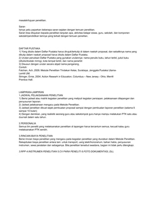 masalah/tujuan penelitian.
Saran
Isinya yaitu paparkan beberapa saran sejalan dengan temuan penelitian.
Saran bisa ditujukan kepada penelitian lanjutan apa, aktivitas belajar siswa, guru, sekolah, dan komponen
sekolah/pendidikan lainnya yang terkait dengan temuan peneitian.
DAFTAR PUSTAKA
1) Yang ditulis dalam Daftar Pustaka harus dirujuk/terkutip di dalam naskah proposal, dan sebaliknya nama yang
dikutip dalam naskah proposal harus ditulis dalam Daftar Pustaka.
2) Urutan penulisan Daftar Pustaka yang gunakan urutannya: nama penulis buku, tahun terbit, judul buku
(ditulis/dicetak miring), kota tempat terbit, dan nama penerbit
3) Disusun dengan urutan secara abjad nama pengarang,
Contoh:
Fatchan, Ach, 2009, Metode Penelitian Tindakan Kelas, Surabaya, Jenggala Pustaka Utama-
Lemlit UM.
Stringer, Ernie, 2004, Action Researh in Education, Columbus – New Jersey - Ohio, Merrill
Prentice Hall.
LAMPIRAN-LAMPIRAN
1.JADWAL PELAKSANAAN PENELITIAN
1) Berisi jadwal atau matrik kegiatan penelitian yang meliputi kegiatan persiapan, pelaksanaan dilapangan dan
penyusunan laporan.
2) Jadwal pelaksanaan mengacu pada Metode Penelitian.
3) Jadwal penelitian dibuat sejak pembuatan proposal sampai dengan pembuatan laporan penelitian (selama 6
sampai 10 bulan)
4) Dengan demikian, yang realistik seorang guru atau sekelompok guru hanya mampu melakukan PTK satu atau
dua kali dalam satu tahun.
2.PERSONALIA
Semua tim peneliti yang melaksanakan penelitian di lapangan harus tercantum semua, kecuali kalau guru
melaksanakan PTK sendiri.
3.RINCIAN BIAYA PENELITIAN
Berisi rincian biaya penelitian yang mengacu pada kegiatan penelitian yang diuraikan dalam Metode Penelitian.
Rekapitulasi biaya penelitian antara lain: untuk transport, uang lelah/honorarium, bahan habis, penyusunan
instrumen, sewa peralatan dan sebagainya. Bila penelitian tersebut swadana, bagian ini tidak perlu dilengkapi.
3.RPP 4.INSTRUMEN PENELITIAN 5.CV PARA PENELITI 6.FOTO DOKUMENTASI, DLL
 