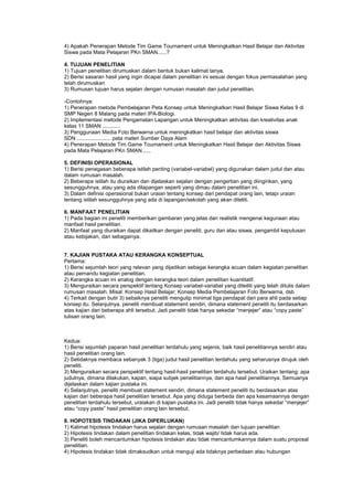 4) Apakah Penerapan Metode Tim Game Tournament untuk Meningkatkan Hasil Belajar dan Aktivitas
Siswa pada Mata Pelajaran PKn SMAN......?
4. TUJUAN PENELITIAN
1) Tujuan penelitian dirumuskan dalam bentuk bukan kalimat tanya.
2) Berisi sasaran hasil yang ingin dicapai dalam penelitian ini sesuai dengan fokus permasalahan yang
telah dirumuskan
3) Rumusan tujuan harus sejalan dengan rumusan masalah dan judul penelitian.
-Contohnya:
1) Penerapan metode Pembelajaran Peta Konsep untuk Meningkatkan Hasil Belajar Siswa Kelas 9 di
SMP Negeri 8 Malang pada materi IPA-Biologi.
2) Implementasi metode Pengamatan Lapangan untuk Meningkatkan aktivitas dan kreativitas anak
kelas 11 SMAN ............
3) Penggunaan Media Foto Berwarna untuk meningkatkan hasil belajar dan aktivitas siswa
SDN ....................... pata materi Sumber Daya Alam
4) Penerapan Metode Tim Game Tournament untuk Meningkatkan Hasil Belajar dan Aktivitas Siswa
pada Mata Pelajaran PKn SMAN......
5. DEFINISI OPERASIONAL
1) Berisi penegasan beberapa istilah penting (variabel-variabel) yang digunakan dalam judul dan atau
dalam rumusan masalah.
2) Beberapa istilah itu diuraikan dan dijelaskan sejalan dengan pengertian yang diinginkan, yang
sesungguhnya, atau yang ada dilapangan seperti yang dimau dalam penelitian ini.
3) Dalam definisi operasional bukan uraian tentang konsep dari pendapat orang lain, tetapi uraian
tentang istilah sesungguhnya yang ada di lapangan/sekolah yang akan diteliti.
6. MANFAAT PENELITIAN
1) Pada bagian ini peneliti memberikan gambaran yang jelas dan realistik mengenai kegunaan atau
manfaat hasil penelitian.
2) Manfaat yang diuraikan dapat dikaitkan dengan peneliti, guru dan atau siswa, pengambil keputusan
atau kebijakan, dan sebagainya.
7. KAJIAN PUSTAKA ATAU KERANGKA KONSEPTUAL
Pertama:
1) Berisi sejumlah teori yang relevan yang dijadikan sebagai kerangka acuan dalam kegiatan penelitian
atau pemandu kegiatan penelitian.
2) Kerangka acuan ini analog dengan kerangka teori dalam penelitian kuantitatif.
3) Menguraikan secara perspektif tentang Konsep variabel-variabel yang diteiliti yang telah ditulis dalam
rumusan masalah. Misal: Konsep Hasil Belajar; Konsep Media Pembelajaran Foto Berwarna, dsb
4) Terkait dengan butir 3) sebaiknya peneliti mengutip minimal tiga pendapat dari para ahli pada setiap
konsep itu. Selanjutnya, peneliti membuat statement sendiri, dimana statement peneliti itu berdasarkan
atas kajian dari beberapa ahli tersebut. Jadi peneliti tidak hanya sekedar “menjejer” atau “copy paste”
tulisan orang lain.
Kedua:
1) Berisi sejumlah paparan hasil penelitian terdahulu yang sejenis, baik hasil penelitiannya sendiri atau
hasil penelitian orang lain.
2) Setidaknya membaca sebanyak 3 (tiga) judul hasil penelitian terdahulu yang seharusnya dirujuk oleh
peneliti.
3) Menguraikan secara perspektif tentang hasil-hasil penelitian terdahulu tersebut. Uraikan tentang: apa
judulnya, dimana dilakukan, kapan, siapa subjek penelitiannya, dan apa hasil penelitiannya. Semuanya
dijelaskan dalam kajian pustaka ini.
4) Selanjutnya, peneliti membuat statement sendiri, dimana statement peneliti itu berdasarkan atas
kajian dari beberapa hasil penelitian tersebut. Apa yang diduga berbeda dan apa kesamaannya dengan
penelitian terdahulu tersebut, uraiakan di kajian pustaka ini. Jadi peneliti tidak hanya sekedar “menjejer”
atau “copy paste” hasil penelitian orang lain tersebut.
8. HOPOTESIS TINDAKAN (JIKA DIPERLUKAN)
1) Kalimat hipotesis tindakan harus sejalan dengan rumusan masalah dan tujuan penelitian
2) Hipotesis tindakan dalam penelitian tindakan kelas, tidak wajib/ tidak harus ada.
3) Peneliti boleh mencantumkan hipotesis tindakan atau tidak mencantumkannya dalam suatu proposal
penelitian.
4) Hipotesis tindakan tidak dimaksudkan untuk menguji ada tidaknya perbedaan atau hubungan
 