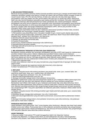 2. MELAKUKAN PERENCANAAN
Membuat rencana penelitian (biasanya disebut proposal penelitian) seorang guru sebagai peneliti terlebih dahulu
melakukan identifikasi masalah yang selama ini terjadi dan dialami oleh guru ketika mereka mengajar di kelas (di
macam-macam kelas, IPS, IPA, dan atau Bahasa, di kelas satu, kelas dua, dan atau kelas tiga). Semua
permasalahan nyata yang dialami dan atau pernah dialami oleh para guru itu dicatat atau ditulis. Selanjutnya,
dipilih satu atau dua permasalahan yang paling urgen (paling penting dan mendesak). Kemudian, dicanangkan
dan diberikan beberapa alternatif pemecahannya melalui pendekatan atau metode pembelajaran. Metode
pembelajaran apa yang menurut bapak-ibu guru yang tepat untuk memecahkan permasalahan yang mendesak
itu. Metode yang digunakan itu seharusnya yang bapak-ibu kuasai. Pemecahan masalah tersebut selanjutnya
bapak-ibu tuangkan dalan Rancangan Pelaksanaan Pembelajaran (RPP). Semua yang diuraikan di atas
dituangkan dalam tulisan yang dinamai proposal penelitian.
Hal-hal yang perlu diperhatikan ketika kita akan melakukan perencanaan penelitian tindakan kelas, terutama
mengidentifikasi dan mementukan masalah penelitian, sebagai berikut.
1) Permasalahan yang diidentifikasi harus merupakan masalah riil guru. Untuk itu perlu disertai data empirik,
yaitu data yang berupa angka-angka, persentase, jumlah, dan sejenisnya. Bukan hanya data kualitatif seperti
sebagiab besar, sebagian kecil, kebanyakan, dan sejenisnya;
2) Bersifat prblematik (dapat dipemecahkan & mendesak);
3) Masalah yg dipecahkan bermanfaat jelas;
4) Feasible & researchable;
5) Perumusan masalah berbentuk kesenjangan atau kalimat tanya;
6) Mengidentifikasi penyebab masalah;
7) Berbagai alternatif pemecahannya (brainstorming dengan guru lain/kolaboratif); dan
8) Siap di-action-kan.
3. MELAKSANAKAN TINDAKAN/ ACTION DAN (DAN OBSERVASI)
Berdasarkan proposal penelitian dan rancangan pembelajaran yang ada di RPP itulah bapak-ibu melaksanakan
penelitian tindakan kelas (action). Selama melaksanakan penelitian tindakan kelas (action) dilakukan
pengamatan (observasi) oleh ibu-bapak sendiri. Untuk melakukan pengamatan itu sebaiknya bapak-ibu dibantu
oleh teman sejawat guru lainnya. Sehingga pengamatan dapat dilakukan secara objektif.
Dalam pelaksanaan aksi atau pelaksanaan tindakan (action di kelas) perlu disiapkan hal-hal berikut.
1) Bagaimana organisasi kelas
2) siapa yang melakukan observasi dan yang mencatat atau yang mengambil data di lapangan (di dalam kelas)
selama action.
3) Siapa yang mengamati dan bagaimana bentuk alat (instrumen) untuk observasi
4) Dalam hal pelaksanaan PTK siswa harus dilibatkan
4. REFLEKSI
1. Kegiatan mengulas secara kritis tentang perubahan yang terjadi pada: siswa, guru, suasana kelas, dan
seterusnya terjadi pada: siswa, guru, suasana kelas, dan seterusnya;
2. Dengan menggunakan pertanyaan: how, why, & what extent;
3. Mencatat kekurangan/kelemahan yang ada; dan
4. Berbagai hal tersebut sebagai bahan untuk perbaikan rencana baru.
Berdasarkan pelaksanaan (action) dan hasil pengamatan bapak-ibu guru melakukan refleksi (perenungan) bisa
dilakukan sendiri dan atau lebih baik dilakukan bersama sejawat guru yang membantu pengamatan.
Berdasarkan hasil refleksi inilah bapak-ibu guru melakukan perencanaan lagi untuk siklus berikutnya. Hal ini
dilakukan bila dalam pelaksanaan siklus pertama itu hasilnya masih belum maksimal. Perencanaan berikutnya
tentu dilakukan perubahan-perubahan atau pengembangan-pengembangan perencanaan termasuk perubahan
atau pengembangan RPP. Yang perlu diperhatikan dan dilakukan pada waktu melakukan refleksi adalah hal-hal
sebagai berikut.
1) Kegiatan mengulas secacar kritis tentang perubahan ygan terjadi pada baik pada siswa, guru, suasana kelas,
dan sejenisnya.
2) Merefleksi dengan menggunakan pertanyaan: how, why, & what extent.
3) Mencatat kekurangan/kelamahan yang ada selama perencanaan, khususnya selama pelaksanaan tindakan
(action)
4) Berbagai hal tersebut sebagai bahan untuk perbaikan rencana baru pada siklus berikutnya. Jika pelaksaan
pada saat itu masih belum maksimal.
PERBAIKAN RENCANA (BARU)
Upaya perbaikan untuk perencanaan “baru” (untuk kegiatan siklus berikutnya), dilakukan atas dasar hasil catatan
tindakan (action) dan refleksi. Perencanaan baru ini tentu dilakukan perubahan-perubahan atau pengembangan-
pengembangan perencanaan metode pembelajarannya. Dan tentunya termasuk perubahan atau pengembangan
RPP yang akan dilakukan pada siklus atau putaran berikutnya.
AKHIR TINDAKAN
1) Biasanya setelah 3 kali putaran PTK sudah dianggap/bias diakhiri dan dilaporkan hasilnya
2) Aspek yang dilaporkan: (1) setting kondisi lokasi; (2) hasil pelaksanaan tiap siklus, hasil pengamatan
(kemajuan yang dicapai), hasil refleksi (berbagai perbaikan yang dilakukan); pembahasan hasil terhadap
 