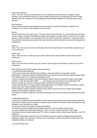 Halaman Pengesahan
Isinya: Tulis judul, nama para peneliti (kalau tim semua disebutkan baik ketua maupun anggota), tempat
penelitian, waktu penelitian berapa bulan, dana penelitian berapa besarnya, tandatangan oleh Ketua Peneliti
sebelah kanan dan mengetahui serta ditandatangani Kepala Sekolah disebelah kiri dan/Diknas yang disertai
stempel)
Kata Pengantar
Isinya: Ucapan terimakasih dari berbagai fihak, judul penelitian yang telah diselesaikan, singkatan hasil
penelitian ini, dan mohon koreksi perbaikan dari para pihak.
Abstrak
Khusus abstrak ditulis satu spasi. Isinya: Tulis judul, nama para peneliti (kalau tim, semua disebutkan baik ketua
maupun anggota), singkatan latarbelakang masalah (satu paragraf), metode penelitian, tujuan/rumusan masalah
penelitian, subjek penelitian, cara pengumpulan data, dan teknik analisis data. Selanjutnya, ringkasan/simpulan
hasil penelitian serta beberapa sarannya. Kemudian dibawahnya ditulis kata-kata kunci yang terkait dengan judul
penelitiannya.
Daftar Isi
Isinya: Tulis nama semua bab dan sub-bab yang ada di dalam naskah laporan hasil penelitian saudara dan beri
nomor halamanya
Daftar Tabel
Isinya: Tulis nama semua Tabel yang ada di dalam naskah laporan hasil penelitian saudara dan beri nomor
halamannya
Daftar Gambar
Isinya: Tulis nama semua Gambar yang ada di dalam naskah laporan hasil penelitian saudara dan beri nomor
halamannya
BAB I PENDAHULUAN (sama dengan proposal penelitian)
1. LATAR BELAKANG MASALAH
1) Berisi latar belakang dan identifikasi permasalahan, yang pada pokoknya menguraikan konteks
permasalahan, uraikan dan jelaskan berbagai masalah yang dijumpai di kelas yang akan dipakai sebagai subjek
PTK (sebaiknya lebih dari 3 masalah yang disajikan di sini)
2) Semua masalah yang disajikan dalam latar belakang masalah sebaiknya diyakinkan dengan angka-angka
(misalnya: 19 dari 40 siswa kelas 8 SMP..........., nilai ulangan pada materi Pasar pada matapelajaran IPS
Ekonomi dibawah 50), jika perlu diyakinkan dengan menampilkan tabel-tabel persentase.
3) Akan lebih baik kalau di sini juga dijelaskan beberapa temuan hasil penelitian sebelumnya/ terdahulu, secara
singkat yang terkait dengan penelitian yang akan saudara teliti.
4) Dari berbagai masalah yang telah diuraikan di atas, pilihlah salah satu atau dua masalah yang dianggap
penting untuk dipecahkan/ diberikan solusinya
5) Pentingnya masalah itu diteliti dan manfaat yang diharapkan dari temuan penelitian jika pelaksanaannya telah
selesai.
2. RUMUSAN MASALAH
1) Perumusan masalah berupa kalimat-kalimat naratif, baik berupa pertanyaan maupun pernyataan problematis.
2) Rumusan masalah harus menampakkan masalah yang akan diteliti dan tindakan (metode pembelajaran) yang
diterapkan untuk memecahkan masalah.
3) Rumusan masalah harus sejalan dengan judul penelitian.
4) Pada dasarnya judul penelitian yang diangkat berasal dari rumusan masalah yang ada disini.
5) Jumlah masalah yang diteliti boleh sebanyak: 1 atau 2 rumusan masalah, atau lebih. Tetapi jangan
memecahkan banyak masalah dalam sekali PTK. Karena masalah-masalah tersebut dapat digunakan untuk PTK
selanjutnya.
6) Biasanya dikemukakan beberapa butir permasalahan yang secara eksplisit menggambarkan tahap-tahap
diagnosis masalah, terapi yang akan dilakukan untuk memecahkan masalah dan gambaran keberhasilan atau
keefektifan tindakan yang diambil.
3. TUJUAN PENELITIAN
 