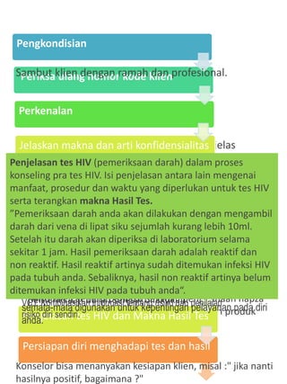 Penilaian Risiko Klinis menjadi komponen utama dalam
konseling pra tes. Konselor melakukan penilaian faktor
risiko klien seperti perilaku seksual, penggunaan napza
suntik, aktivitas okupasional dan penerimaan produk
darah dan organ.
Perkenalan dan berilah arahan dengan jelas
tentang diri konselor.
“Selamat siang, nama saya Susanti, konselor di
klinik ini.
Senang dapat bertemu dengan anda.
Nama anda...atau ingin dipanggil dengan
nama.....?
Mari, silahkan duduk...”
Jelaskan kerangka proses VCT,
waktu yang dibutuhkan dan prosedur tes.
“Proses ini akan kita laksanakan selama 30-45 menit.
Setelah konseling ini akan ada prosedur pengambilan
darah
dan hasilnya akan disampaikan melalui proses konseling
setelah
pemeriksaan darah selesai dilakukan.”
Pengkondisian
Periksa ulang nomor kode klien
Perkenalan
Jelaskan makna dan arti konfidensialitas
Jelaskan kerangka proses KTS dan
Pemeriksaan pemahaman HIV-AIDS
Penjelasan pencatatan.
Penilaian Risiko Klinis
Pembahasan tentang Masa Jendela
Penjelasan tes HIV dan Makna Hasil Tes
Persiapan diri menghadapi tes dan hasil
Sambut klien dengan ramah dan profesional.
Katakan kepada klien bahwa konselor perlu melakukan
pencatatan.
“Selama proses konseling, mungkin ada banyak hal-hal penting
yang harus saya ingat. Oleh karena itu, saya minta ijin untuk
membuat beberapa catatan terkait diskusi kita. Catatan ini
semata-mata digunakan untuk kepentingan pelayanan pada diri
anda.
Contoh data terkait:
•Data demografi dan Informasi layanan, Latar belakang
kunjungan, Pengetahuan dan pemahaman klien tentang
HIV AIDS, IMS, TB dan penyakit terkait HIV
Catat data yang penting dan diperlukan ke dalam formulir
VCT. Kombinasikan informasi tentang risiko dan penilaian
risiko diri sendiri.
Penjelasan tes HIV (pemeriksaan darah) dalam proses
konseling pra tes HIV. Isi penjelasan antara lain mengenai
manfaat, prosedur dan waktu yang diperlukan untuk tes HIV
serta terangkan makna Hasil Tes.
”Pemeriksaan darah anda akan dilakukan dengan mengambil
darah dari vena di lipat siku sejumlah kurang lebih 10ml.
Setelah itu darah akan diperiksa di laboratorium selama
sekitar 1 jam. Hasil pemeriksaan darah adalah reaktif dan
non reaktif. Hasil reaktif artinya sudah ditemukan infeksi HIV
pada tubuh anda. Sebaliknya, hasil non reaktif artinya belum
ditemukan infeksi HIV pada tubuh anda“.
Konselor bisa menanyakan kesiapan klien, misal :" jika nanti
hasilnya positif, bagaimana ?"
 