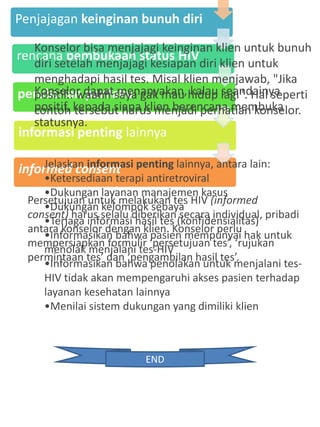 Penjajagan keinginan bunuh diri
rencana pembukaan status HIV
perubahan perilaku
informasi penting lainnya
informed consent
Konselor bisa menjajagi keinginan klien untuk bunuh
diri setelah menjajagi kesiapan diri klien untuk
menghadapi hasil tes. Misal klien menjawab, "Jika
positif.. waahh saya gak mau hidup lagi". Hal seperti
contoh tersebut harus menjadi perhatian konselor.
Konselor dapat menanyakan, kalau seandainya
positif, kepada siapa klien berencana membuka
statusnya.
Jelaskan informasi penting lainnya, antara lain:
•Ketersediaan terapi antiretroviral
•Dukungan layanan manajemen kasus
•Dukungan kelompok sebaya
•Terjaga informasi hasil tes (konfidensialitas)
•Informasikan bahwa pasien mempunyai hak untuk
menolak menjalani tes-HIV
•Informasikan bahwa penolakan untuk menjalani tes-
HIV tidak akan mempengaruhi akses pasien terhadap
layanan kesehatan lainnya
•Menilai sistem dukungan yang dimiliki klien
Persetujuan untuk melakukan tes HIV (informed
consent) harus selalu diberikan secara individual, pribadi
antara konselor dengan klien. Konselor perlu
mempersiapkan formulir ‘persetujuan tes’, ‘rujukan
permintaan tes’ dan ‘pengambilan hasil tes’.
END
 