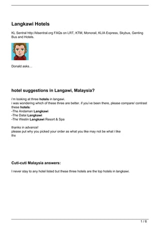 Langkawi Hotels
KL Sentral http://klsentral.org FAQs on LRT, KTM, Monorail, KLIA Express, Skybus, Genting
Bus and Hotels.




Donald asks…




hotel suggestions in Langawi, Malaysia?
i’m looking at three hotels in langawi.
i was wondering which of these three are better. if you’ve been there, please compare/ contrast
these hotels:
-The Andaman Langkawi
-The Datai Langkawi
-The Westin Langkawi Resort & Spa

thanks in advance!
please put why you picked your order as what you like may not be what i like
thx




Cuti-cuti Malaysia answers:

I never stay to any hotel listed but these three hotels are the top hotels in langkawi.




                                                                                          1/6
 