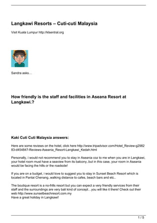 Langkawi Resorts – Cuti-cuti Malaysia
Visit Kuala Lumpur http://klsentral.org




Sandra asks…




How friendly is the staff and facilities in Aseana Resort at
Langkawi.?




Kaki Cuti Cuti Malaysia answers:

Here are some reviews on the hotel, click here http://www.tripadvisor.com/Hotel_Review-g2982
83-d454847-Reviews-Aseania_Resort-Langkawi_Kedah.html

Personally, i would not recommend you to stay in Aseania coz to me when you are in Langkawi,
your hotel room must have a seaview from its balcony..but in this case, your room in Aseania
would be facing the hills or the roadside!

If you are on a budget, i would love to suggest you to stay in Sunset Beach Resort which is
located in Pantai Chenang..walking distance to cafes, beach bars and etc..

The boutique resort is a no-frills resort but you can expect a very friendly services from their
staff and the surroundings are very bali kind of concept…you will like it there! Check out their
web http://www.sunsetbeachresort.com.my
Have a great holiday in Langkawi!




                                                                                             1/5
 