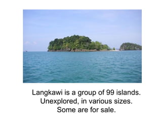 Langkawi is a group of 99 islands. Unexplored, in various sizes. Some are for sale. 