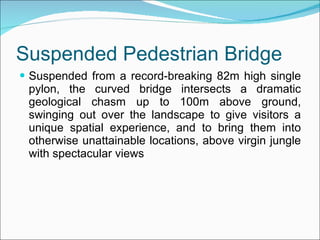 Suspended Pedestrian Bridge Suspended from a record-breaking 82m high single pylon, the curved bridge intersects a dramatic geological chasm up to 100m above ground, swinging out over the landscape to give visitors a unique spatial experience, and to bring them into otherwise unattainable locations, above virgin jungle with spectacular views  
