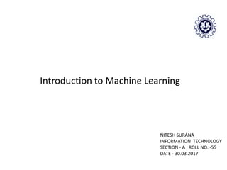 Introduction to Machine Learning
NITESH SURANA
INFORMATION TECHNOLOGY
SECTION - A , ROLL NO. -55
DATE - 30.03.2017
 
