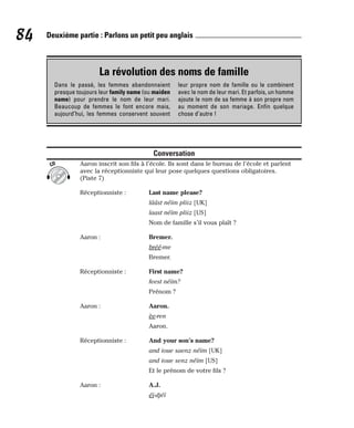 Conversation
Aaron inscrit son fils à l’école. Ils sont dans le bureau de l’école et parlent
avec la réceptionniste qui leur pose quelques questions obligatoires.
(Piste 7)
Réceptionniste : Last name please?
lââst néïm pliiz [UK]
laast néïm pliiz [US]
Nom de famille s’il vous plaît ?
Aaron : Bremer.
bréé-me
Bremer.
Réceptionniste : First name?
feest néïm?
Prénom ?
Aaron : Aaron.
èe-ren
Aaron.
Réceptionniste : And your son’s name?
and ioue saenz néïm [UK]
and ioue senz néïm [US]
Et le prénom de votre fils ?
Aaron : A.J.
éï-djéï
CD
84 Deuxième partie : Parlons un petit peu anglais
La révolution des noms de famille
Dans le passé, les femmes abandonnaient
presque toujours leur family name (ou maiden
name) pour prendre le nom de leur mari.
Beaucoup de femmes le font encore mais,
aujourd’hui, les femmes conservent souvent
leur propre nom de famille ou le combinent
avec le nom de leur mari. Et parfois, un homme
ajoute le nom de sa femme à son propre nom
au moment de son mariage. Enfin quelque
chose d’autre !
 