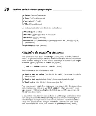 ⻬ brown (braoun’) (marron)
⻬ hazel (h’éï-zel) (noisette)
⻬ green (griin’) (verts)
⻬ blue (blouou) (bleus)
Les mots suivants décrivent des traits particuliers :
⻬ beard (bi-ed) (barbe)
⻬ freckles (frè-kelz) (taches de rousseur)
⻬ tattoo (te-touou) (tatouage)
⻬ mustachio [UK], mustache [US] (mes-tââ-chieou [UK], mes-tââch [US])
(moustache)
⻬ piercing (pie-sign) (percing)
Atteindre de nouvelles hauteurs
Vous connaissez sans doute votre height (h’aït) (taille) en mètre, car vous
utilisez le système métrique. Mais les Britanniques et les Américains utilisent
peu le système métrique, et vous pouvez être obligé de donner votre height
en inches (in-chiz) (pouces) et en feet (fiit) (pieds).
(1 foot = 12 inches = 0,3048 m ; 1 inch = 2,54 cm)
Voici quelques façons d’indiquer sa taille :
⻬ I’m five feet, ten inches. (aïm faïv fiit tèn in-chiz) (Je mesure cinq pieds
dix pouces.)
⻬ I’m five feet, ten. (aïm faïv fiit tèn) (Je mesure cinq pieds, dix.)
⻬ I’m five, ten. (aïm faïv tèn) (Je mesure cinq, dix.)
Pour vous mesurer en pieds et en pouces, vous pouvez faire des conversions
mathématiques ou utiliser un yardstick (iââd-stic) (règle à mesurer) ou un
tape measure [UK], measuring tape [US] (téïp mè-jee [UK], mè-jee-rign téïp
[US]) (ruban à mesurer).
Et à quoi bon connaître vos mensurations en unités anglo-américaines (si ce
n’est par pure curiosité) ? Précisément parce que si vous devez remplir un
formulaire (par exemple en vue d’obtenir un permis de conduire aux États-
Unis), vous pouvez avoir à indiquer votre taille. Le formulaire peut aussi
vous demander votre poids, bien entendu en pounds (paoundz) (livres).
88 Deuxième partie : Parlons un petit peu anglais
 