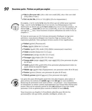 ⻬ She’s a five-year old. (chiz e faïv ieer eould [UK], chiz e faïv ieer ôôld
[US]) (Elle a 5 ans.)
⻬ He’s in his 50s. (h’iiz in’ h’iiz fif-tiz) (Il a la cinquantaine.)
En anglais, c’est le verbe to be (tou bi) (être) qui est utilisé pour exprimer
l’âge – non le verbe to have (tou h’av) (avoir). Les Britanniques et les
Américains ne disent pas qu’ils have years (h’av ieez) (ont des années) ; ils
disent I am ___ years old (aï am ieez eould [UK], aï am ieez ôôld [US]) (Je
suis âgé de ___ ans). Vous trouverez d’autres utilisations du verbe to be au
chapitre 2.
Si vous ne savez pas ou s’il n’est pas nécessaire d’indiquer un âge avec
précision, vous pouvez désigner une tranche d’âge au moyen d’une
expression générale. Voici quelques termes usuels et leur signification :
⻬ Infant (in-fent) (Nouveau-né)
⻬ Baby (béï-bi) (Bébé de 1 à 2 ans)
⻬ Toddler (to-dle [UK], tâ-dle [US]) (Bébé commençant à marcher)
⻬ Child (tchaïld) (Enfant de 2 à 12 ans)
⻬ Adolescent (a-de-lè-s’nt) (De 12 à 14 ans)
⻬ Teenager (tiin’-éï-djee) (De 13 à 19 ans)
⻬ Young adult (iaegn e-daelt [UK], iegn e-delt [US]) (Une personne de plus
de 20 ans)
⻬ Adult (a-daelt [UK], a-delt [US]) (Une personne physiquement mûre ou
ayant atteint la majorité légale)
⻬ Middle age (mi-del éïdj) (Typiquement, une personne entre 40 et 50 ans)
⻬ Senior (si-nioe) (Senior, une personne de plus de 65 ans)
⻬ Elderly person (èl-de-lé pee-sen) (Une personne très âgée)
Les gens des pays développés ayant des vies plus longues, plus saines et
plus actives, les notions de middle age et de old age se sont modifiées.
Beaucoup de personnes sont aussi actives – ou presque – à la cinquantaine,
la soixantaine ou même comme septuagénaires que lorsqu’elles étaient plus
jeunes. Bien qu’on entende parfois le mot old appliqué à une très vieille
personne, il est en général plus courtois d’utiliser le mot elderly.
Vous trouverez au chapitre 2 d’excellents adjectifs pour décrire les
personnalités, tels que drôle, aimable, intelligent, artiste, etc.
I
N
F
O
C
ULTURELLE
P
O
I
N
T
D
EGRAMMAIR
E
90 Deuxième partie : Parlons un petit peu anglais
 