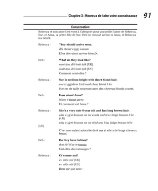 Conversation
Rebecca et son amie Deb vont à l’aéroport pour accueillir l’amie de Rebecca,
Sue, et Anna, la petite fille de Sue. Deb ne connaît ni Sue ni Anna, et Rebecca
les décrit.
Rebecca : They should arrive soon.
dèï choud e-raïv sououn
Elles devraient arriver bientôt.
Deb : What do they look like?
ouot dou dèï louk laïk [UK]
ouât dou dèï louk laïk [US]
Comment sont-elles ?
Rebecca : Sue is medium height with short blond hair.
sou iz mii-diem h’aït ouid choet blond h’èe
Sue est de taille moyenne avec des cheveux blonds courts.
Deb : How about Anna?
h’aou e-baout an-na
Et comment est Anna ?
Rebecca : She’s a very cute 6-year old and has long brown hair.
chiz e vè-ri kiouout six ier eould and h’az lôôgn braoun h’èe
[UK]
chiz e vè-ri kiouout six ier ôôld and h’az lââgn braoun h’èe
[US]
C’est une enfant adorable de 6 ans et elle a de longs cheveux
bruns.
Deb : Do they have tattoos?
dou dèï h’av te-tououz
Ont-elles des tatouages ?
Rebecca : Of course not!
ev côôs not [UK]
ev côôs nât [US]
Bien sûr que non !
91
Chapitre 3 : Heureux de faire votre connaissance
 