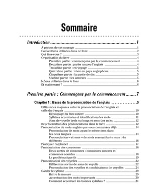 Sommaire
Introduction ...................................................................1
À propos de cet ouvrage ..................................................................................1
Conventions utilisées dans ce livre ................................................................2
Qui êtes-vous ? ..................................................................................................3
Organisation du livre ........................................................................................4
Première partie : commençons par le commencement......................4
Deuxième partie : parler un peu l’anglais ...........................................4
Troisième partie : en voyage .................................................................5
Quatrième partie : vivre en pays anglophone ....................................5
Cinquième partie : la partie de dix .......................................................5
Sixième partie : les annexes ..................................................................5
Icônes utilisées dans le livre ...........................................................................6
Et maintenant ? ..................................................................................................6
Première partie : Commençons par le commencement........7
Chapitre 1 : Bases de la prononciation de l’anglais . . . . . . . . . . . . . . . .9
Différences majeures entre la prononciation de l’anglais et
celle du français ..............................................................................................10
Découpage du flux sonore ...................................................................10
Syllabes accentuées et identification des mots ................................11
Sons de voyelle brefs ou longs et sens des mots .............................12
Représentation des prononciations dans le livre .......................................12
Prononciation de mots anglais que vous connaissez déjà ........................14
Prononciation de mots ayant le même sens dans
les deux langues ....................................................................................14
Prononciation – et sens – de mots ressemblants mais très
différents ................................................................................................16
Pratiquer l’alphabet ........................................................................................17
Prononciation des consonnes .......................................................................18
Deux sortes de consonnes : consonnes sonores et
consonnes sourdes ...............................................................................18
Le problématique th .............................................................................19
Prononciation des voyelles ............................................................................22
Différentes sortes de sons de voyelle ................................................22
Prononciation des voyelles et combinaisons de voyelles ..............24
Garder le rythme .............................................................................................29
Battre la mesure ....................................................................................29
Accentuation des mots importants ....................................................30
Comment accentuer les bonnes syllabes ? .......................................31
 