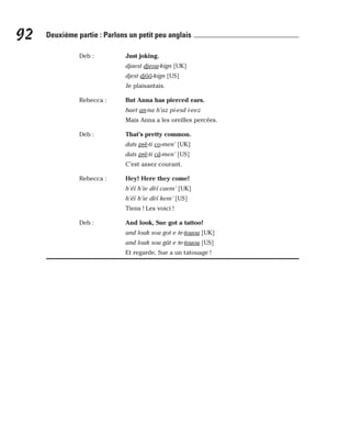 Deb : Just joking.
djaest djeou-kign [UK]
djest djôô-kign [US]
Je plaisantais.
Rebecca : But Anna has pierced ears.
baet an-na h’az pi-esd i-eez
Mais Anna a les oreilles percées.
Deb : That’s pretty common.
dats prè-ti co-men’ [UK]
dats prè-ti câ-men’ [US]
C’est assez courant.
Rebecca : Hey! Here they come!
h’éï h’ie dèï caem’ [UK]
h’éï h’ie dèï kem’ [US]
Tiens ! Les voici !
Deb : And look, Sue got a tattoo!
and louk sou got e te-touou [UK]
and louk sou gât e te-touou [US]
Et regarde, Sue a un tatouage !
92 Deuxième partie : Parlons un petit peu anglais
 