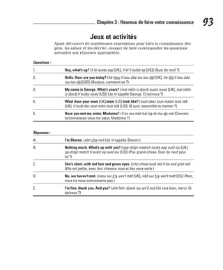 Jeux et activités
Ayant découvert de nombreuses expressions pour faire la connaissance des
gens, les saluer et les décrire, essayez de faire correspondre les questions
suivantes aux réponses appropriées.
Questions :
1. Hey, what’s up? (h’éï ouots aep [UK], h’éï h’ouâtz ep [US]) (Quoi de neuf ?)
2. Hello. How are you today? (hè-leou h’aou ââe iou tou-dèï [UK], hè-lôô h’aou ââe
iou tou-dèï [US]) (Bonjour, comment va ?)
3. My name is George. What’s yours? (maï néïm iz djordj ouots iouez [UK], maï néïm
iz djordj h’ouâts iouez [US]) (Je m’appelle George. Et toi/vous ?)
4. What does your mum [UK]/mom [US] look like? (ouot daez ioue maem louk laïk
[UK], h’ouât dez ioue mâm louk laïk [US]) (À quoi ressemble ta maman ?)
5. Have you met my sister, Madonna? (h’av iou mèt maï sis-te ma-do-na) (Connais-
tu/connaissez-vous ma sœur, Madonna ?)
Réponses :
A. I’m Sharon. (aïm cha-ren) (Je m’appelle Sharon.)
B. Nothing much. What’s up with you? (nae-dzign maetch ouots aep ouid iou [UK],
ne-dzign metch h’ouâtz ep ouid iou [US]) (Pas grand-chose. Quoi de neuf pour
toi?)
C. She’s short, with red hair and green eyes. (chiz choet ouid rèd h’èe and griin aïz)
(Elle est petite, avec des cheveux roux et des yeux verts.)
D. No, we haven’t met. (neou oui h’a-ven’t mèt [UK], nôô oui h’a-ven’t mèt [US]) (Non,
nous ne nous connaissons pas.)
E. I’m fine, thank you. And you? (aïm faïn’ dzank iou an’d iou) (Je vais bien, merci. Et
toi/vous ?)
93
Chapitre 3 : Heureux de faire votre connaissance
 
