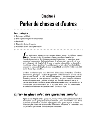 Chapitre 4
Parler de choses et d’autres
Dans ce chapitre :
䊳 Le temps qu’il fait
䊳 Des sujets sans grande importance
䊳 La famille
䊳 Répondre à des étrangers
䊳 Comment éviter les sujets délicats
Les Américains adorent converser avec des inconnus ; ils diffèrent en cela
des Français et des Britanniques, beaucoup plus réservés. Les
Américains entament des discussions dans les autobus et les avions ainsi
que dans les magasins d’alimentation ou de vêtements – à vrai dire, à peu
près n’importe où. En général, ils sont avenants – et peut-être le silence les
rend-il mal à l’aise. Quelle qu’en soit la raison, le fait est qu’aux États-Unis,
vous serez à coup sûr impliqué dans le small talk (smôl tôôk [UK], smâl tââk
[US]) (bavardage aimable).
C’est un excellent moyen pour découvrir de nouveaux mots et de nouvelles
expressions, pratiquer l’anglais et apprendre toutes sortes de choses sur les
gens et leur culture – et c’est entièrement gratuit ! Dans ce chapitre, je vous
montre comment to chat (tou tchat) (bavarder). Je passe en revue différents
sujets de conversation (comme le temps, les intérêts, la famille, etc.), et
j’attire votre attention sur les sujets à éviter dans certaines circonstances. Je
donne aussi quelques conseils sur la façon de parler avec des inconnus et
vous indique comment vous débarrasser des importuns.
Briser la glace avec des questions simples
Après avoir été présenté à quelqu’un, vous pouvez prolonger la conversation
en sachant poser quelques questions simples. (Vous reconnaîtrez sans doute
quelques questions du chapitre 2.) Rappelez-vous qu’en anglais, la même
forme du you sert dans les contextes formels ou informels, et s’adresse à une
ou plusieurs personnes. Voici quelques exemples :
 