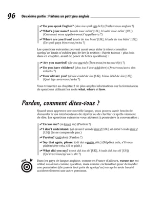 ⻬ Do you speak English? (dou iou spiik ign-lich) (Parlez-vous anglais ?)
⻬ What’s your name? (ouots ioue néïm’ [UK], h’ouâts ioue néïm’ [US])
(Comment vous appelez-vous/t’appelles-tu ?)
⻬ Where are you from? (ouèr âe iou from’ [UK], h’ouèr âe iou frâm’ [US])
(De quel pays êtes-vous/es-tu ?)
Les questions suivantes peuvent aussi vous aider à mieux connaître
quelqu’un (mais n’oubliez pas de lire la section « Sujets tabous » plus loin
dans ce chapitre, avant de poser de telles questions) :
⻬ Are you married? (âe iou ma-rid) (Êtes-vous/es-tu marié(e) ?)
⻬ Do you have children? (dou iou h’ave tchil-dren) (Avez-vous/as-tu des
enfants ?)
⻬ How old are you? (h’aou eould âe iou [UK], h’aou ôôld âe iou [US])
(Quel âge avez-vous/as-tu ?)
Vous trouverez au chapitre 2 de plus amples informations sur la formulation
de questions utilisant les mots what, where et how.
Pardon, comment dites-vous ?
Quand vous apprenez une nouvelle langue, vous pouvez avoir besoin de
demander à vos interlocuteurs de répéter ou de clarifier ce qu’ils viennent
de dire. Les questions suivantes vous aideront à poursuivre la conversation :
⻬ Excuse me? (ix-kiouz mi) (Pardon ?)
⻬ I don’t understand. (aï deoun’t aen-de-stan’d [UK], aï dôôn’t en-de-stan’d
[US]) (Je ne comprends pas.)
⻬ Pardon? (pââ-den) (Pardon ?)
⻬ Say that again, please. (sèï dat e-guéïn pliiz) (Répétez cela, s’il vous
plaît/répète cela, s’il te plaît.)
⻬ What did you say? (ouot did iou sèï [UK], h’ouât did iou séï [US])
(Qu’avez-vous/qu’as-tu dit ?)
Dans les pays de langue anglaise, comme en France d’ailleurs, excuse me est
utilisé aussi non comme question, mais comme exclamation pour demander
une permission (de passer tout près de quelqu’un) ou après avoir heurté
accidentellement une autre personne.
TRUC
96 Deuxième partie : Parlons un petit peu anglais
 