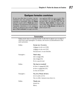 Conversation
Sirkka monte dans un autobus bondé, et elle doit se glisser sur un siège à
côté d’une autre passagère. Ce faisant, elle heurte accidentellement cette
autre personne.
Sirkka : Excuse me. I’m sorry.
ix-kiouz mi aïm so-ri [UK]
ix-kiouz mi aïm sâ-ri [US]
Excusez-moi. Je suis désolée.
Passagère : That’s okay.
dats eou-kèï [UK]
dats ôô-kéï [US]
Il n’y a pas de mal.
Sirkka : The bus is crowded!
de baes iz craou-did [UK]
de bes iz craou-did [US]
Le bus est bondé !
Passagère : Yes, it is. Please sit here.
iès it iz pliiz sit h’ie
Oui, en effet. Asseyez-vous donc ici.
Sirkka : Thank you.
dzank iou
Merci.
97
Chapitre 4 : Parler de choses et d’autres
Quelques formules courtoises
Où que vous alliez dans le monde, il est bon
d’emmener avec vous quelques expressions
courtoises et universelles, telles que Please
(pliiz) (S’il vous/te plaît) et Thank you (dzank
iou) (Merci). Ces expressions peuvent amorcer
d’agréables interactions et une assistance
amicale. La réponse la plus courante à Thank
you est You’re welcome (ioue ouèl-caem [UK],
ioue ouèl-kem [US]) (Je vous en prie). Mais
vous entendrez dire aussi No problem (neou
pro-blem [UK], nôô prâ-blem [US]) (Pas de
problème), Don’t mention it (deoun’t mèn-
chen it [UK], dôôn’t mèn-chen it [US]) (Il n’y a
pas de quoi) et My pleasure (maï plè-je) (Le
plaisir est pour moi).
 