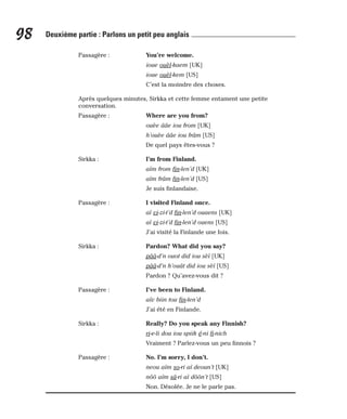 Passagère : You’re welcome.
ioue ouèl-kaem [UK]
ioue ouèl-kem [US]
C’est la moindre des choses.
Après quelques minutes, Sirkka et cette femme entament une petite
conversation.
Passagère : Where are you from?
ouèe ââe iou from [UK]
h’ouèe ââe iou frâm [US]
De quel pays êtes-vous ?
Sirkka : I’m from Finland.
aïm from fin-len’d [UK]
aïm frâm fin-len’d [US]
Je suis finlandaise.
Passagère : I visited Finland once.
aï vi-zi-t’d fin-len’d ouaens [UK]
aï vi-zi-t’d fin-len’d ouens [US]
J’ai visité la Finlande une fois.
Sirkka : Pardon? What did you say?
pââ-d’n ouot did iou sèï [UK]
pââ-d’n h’ouât did iou sèï [US]
Pardon ? Qu’avez-vous dit ?
Passagère : I’ve been to Finland.
aïv biin tou fin-len’d
J’ai été en Finlande.
Sirkka : Really? Do you speak any Finnish?
ri-e-li dou iou spiik é-ni fi-nich
Vraiment ? Parlez-vous un peu finnois ?
Passagère : No. I’m sorry, I don’t.
neou aïm so-ri aï deoun’t [UK]
nôô aïm sâ-ri aï dôôn’t [US]
Non. Désolée. Je ne le parle pas.
98 Deuxième partie : Parlons un petit peu anglais
 