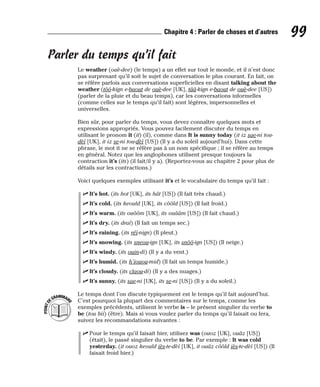 Parler du temps qu’il fait
Le weather (ouè-dee) (le temps) a un effet sur tout le monde, et il n’est donc
pas surprenant qu’il soit le sujet de conversation le plus courant. En fait, on
se réfère parfois aux conversations superficielles en disant talking about the
weather (tôô-kign e-baout de ouè-dee [UK], tââ-kign e-baout de ouè-dee [US])
(parler de la pluie et du beau temps), car les conversations informelles
(comme celles sur le temps qu’il fait) sont légères, impersonnelles et
universelles.
Bien sûr, pour parler du temps, vous devez connaître quelques mots et
expressions appropriés. Vous pouvez facilement discuter du temps en
utilisant le pronom it (it) (il), comme dans It is sunny today (it iz sae-ni tou-
dèï [UK], it iz se-ni tou-dèï [US]) (Il y a du soleil aujourd’hui). Dans cette
phrase, le mot it ne se réfère pas à un nom spécifique ; il se réfère au temps
en général. Notez que les anglophones utilisent presque toujours la
contraction it’s (its) (il fait/il y a). (Reportez-vous au chapitre 2 pour plus de
détails sur les contractions.)
Voici quelques exemples utilisant it’s et le vocabulaire du temps qu’il fait :
⻬ It’s hot. (its hot [UK], its hât [US]) (Il fait très chaud.)
⻬ It’s cold. (its keould [UK], its côôld [US]) (Il fait froid.)
⻬ It’s warm. (its ouôôm [UK], its ouââm [US]) (Il fait chaud.)
⻬ It’s dry. (its draï) (Il fait un temps sec.)
⻬ It’s raining. (its réï-nign) (Il pleut.)
⻬ It’s snowing. (its sneou-ign [UK], its snôô-ign [US]) (Il neige.)
⻬ It’s windy. (its ouin-di) (Il y a du vent.)
⻬ It’s humid. (its h’iouou-mid) (Il fait un temps humide.)
⻬ It’s cloudy. (its claou-di) (Il y a des nuages.)
⻬ It’s sunny. (its sae-ni [UK], its se-ni [US]) (Il y a du soleil.)
Le temps dont l’on discute typiquement est le temps qu’il fait aujourd’hui.
C’est pourquoi la plupart des commentaires sur le temps, comme les
exemples précédents, utilisent le verbe is – le présent singulier du verbe to
be (tou bii) (être). Mais si vous voulez parler du temps qu’il faisait ou fera,
suivez les recommandations suivantes :
⻬ Pour le temps qu’il faisait hier, utilisez was (ouoz [UK], ouâz [US])
(était), le passé singulier du verbe to be. Par exemple : It was cold
yesterday. (it ouoz keould iès-te-dèï [UK], it ouâz côôld iès-te-dèï [US]) (Il
faisait froid hier.)
P
O
I
N
T
D
EGRAMMAIR
E
99
Chapitre 4 : Parler de choses et d’autres
 