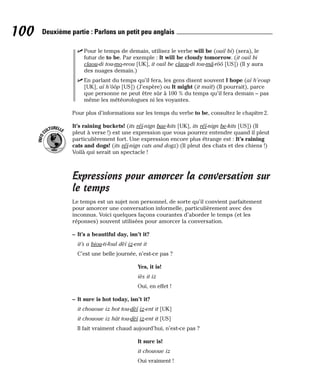 ⻬ Pour le temps de demain, utilisez le verbe will be (ouil bi) (sera), le
futur de to be. Par exemple : It will be cloudy tomorrow. (it ouil bi
claou-di tou-mo-reou [UK], it ouil be claou-di tou-mâ-rôô [US]) (Il y aura
des nuages demain.)
⻬ En parlant du temps qu’il fera, les gens disent souvent I hope (aï h’eoup
[UK], aï h’ôôp [US]) (J’espère) ou It might (it maït) (Il pourrait), parce
que personne ne peut être sûr à 100 % du temps qu’il fera demain – pas
même les météorologues ni les voyantes.
Pour plus d’informations sur les temps du verbe to be, consultez le chapitre2.
It’s raining buckets! (its réï-nign bae-kits [UK], its réï-nign be-kits [US]) (Il
pleut à verse !) est une expression que vous pourrez entendre quand il pleut
particulièrement fort. Une expression encore plus étrange est : It’s raining
cats and dogs! (its réï-nign cats and dogz) (Il pleut des chats et des chiens !)
Voilà qui serait un spectacle !
Expressions pour amorcer la conversation sur
le temps
Le temps est un sujet non personnel, de sorte qu’il convient parfaitement
pour amorcer une conversation informelle, particulièrement avec des
inconnus. Voici quelques façons courantes d’aborder le temps (et les
réponses) souvent utilisées pour amorcer la conversation.
– It’s a beautiful day, isn’t it?
it’s a biou-ti-foul dèï iz-ent it
C’est une belle journée, n’est-ce pas ?
Yes, it is!
iès it iz
Oui, en effet !
– It sure is hot today, isn’t it?
it chououe iz hot tou-dèï iz-ent it [UK]
it chououe iz hât tou-dèï iz-ent it [US]
Il fait vraiment chaud aujourd’hui, n’est-ce pas ?
It sure is!
it chououe iz
Oui vraiment !
I
N
F
O
C
ULTURELLE
100 Deuxième partie : Parlons un petit peu anglais
 