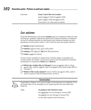 L’homme : Good. I don’t like hot weather.
goud aï deou-n’t laïk hot ouè-dee [UK]
goud aï dôô-n’t laïk hât ouè-dee [US]
Tant mieux. Je n’aime pas la chaleur.
Les saisons
Si les îles Britanniques ont quatre seasons (sii-zenz) (saisons) comme le reste
de l’Europe, quelques régions des Etats-Unis (comme la Floride, la Californie
du Sud et certaines parties du Sud-Ouest) sont tellement chaudes qu’elles
paraissent n’avoir qu’une saison : l’été ! Voici les noms des quatre saisons :
⻬ spring (sprign) (printemps)
⻬ summer (sae-me [UK], se-me [US]) (été)
⻬ autumn [UK] (ôô-tem), fall [US] (fâl) (automne)
⻬ winter (ouin-tee) (hiver)
Si vous voulez connaître le temps d’une certaine région ou pendant une
certaine partie de l’année, vous pouvez poser l’une des questions suivantes
(remarquez la contraction what’s pour what is) :
⻬ What’s the weather like in Chicago? (ouots de ouè-dee laïk in chi-ca-
gueou [UK], ouâts de ouè-dee laïk in chi-ca-gôô [US]) (Quel temps fait-il à
Chicago ?)
⻬ What’s it like in the summer? (ouots it laïk in de sae-me [UK], ouâts it
laïk in de se-me [US]) (Comment est-ce en été ?)
Conversation
Yang habite à Taiwan, et il a prévu d’aller à San Francisco en Californie. Il n’y
est jamais allé et il se renseigne sur le temps auprès d’un ami américain.
(Piste 8)
Yang : I’m going to San Francisco soon.
aïm gueou-ign tou san fran-sis-cô sououn [UK]
aïm gôô-ign tou san fran-sis-cô sououn [US]
Je vais aller bientôt à San Francisco.
CD
102 Deuxième partie : Parlons un petit peu anglais
 