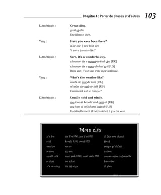 L’Américain : Great idea.
greït aï-die
Excellente idée.
Yang : Have you ever been there?
h’av iou è-vee biin dèe
Y as-tu jamais été ?
L’Américain : Sure, it’s a wonderful city.
chououe its e ouaen-de-foul ci-ti [UK]
chououe its e ouen-de-foul ci-ti [US]
Bien sûr, c’est une ville merveilleuse.
Yang : What’s the weather like?
ouots de ouè-de laïk [UK]
h’ouâts de ouè-de laïk [US]
Comment est le temps ?
L’Américain : Usually cold and windy.
iou-joue-li keould and ouin-di [UK]
iou-joue-li côôld and ouin-di [US]
Habituellement il fait froid et il y a du vent.
103
Chapitre 4 : Parler de choses et d’autres
Mots clés
it’s hot its h’ot [UK], its h’ât [US] il fait très chaud
cold keould [UK], côôld [US] froid
weather ouè-de temps qu’il fait
season sii-zen saison
small talk smôl tôôk [UK], smâl tââk [US] conversation informelle
to chat tou tchat bavarder
it’s raining its réï-nign il pleut
 