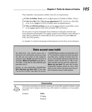 Pour répondre, vous pourrez utiliser l’une de ces expressions :
⻬ I live in Dallas, Texas. (aï liv in da-les tè-xes) (J’habite à Dallas, Texas.)
⻬ I live in a flat [UK], I live in an appartment [US]. (aï live in e flat [UK],
aï liv in en e-pâât-m’nt [US]) (J’habite dans un appartement.)
⻬ I live at 220 Forest Road. (aï liv at tou touèn-ti fo-rèst reoud [UK], aï live
at tou touèn-ti fâ-rèst rôôd [US]) (J’habite 220 rue Forest.)
De nos jours, les gens échangent leurs adresses e-mail plus souvent que
leurs adresses personnelles. En anglais, quand vous indiquez votre adresse e-
mail, dites le symbole @ comme at (at) (à) et prononcez le point dot (dot
[UK], dât [US]) (point).
Le chapitre 5 contient davantage d’informations sur les lieux et les adresses.
Conversation
Vous êtes assis dans un autobus quand une jeune fille appelée Lindsey monte
et s’assoit sur le siège à côté de vous. Elle sourit et commence à vous parler.
(Piste 9)
Lindsey : Hello.
h’è-leou
Bonjour.
CD
105
Chapitre 4 : Parler de choses et d’autres
Votre accent vous trahit
Aux États-Unis, vous n’aurez aucun mal à
poursuivre une conversation, parce qu’à coup
sûr, dès que vous sortez un mot, quelqu’un
remarque votre accent (ak-sent) (accent) et
demande : Where are you from? (ouèe ââe iou
from [UK], h’ouèe ââe iou frâm [US]) (De quel
pays êtes-vous ?)
Ensuite, on vous demandera probablement
How long have you been here? (h’aou logn
h’av iou biin h’ie [UK], h’aou lâgn h’av iou biin
h’ie [US]) (Depuis combien de temps êtes-vous
ici ?) et ensuite on essaiera de savoir pourquoi
vous êtes venu, combien de temps vous res-
tez, etc. Une enquête officieuse auprès de mes
étudiants révèle que 99 fois sur 100, la pre-
mière question que les gens leur posent est :
Where are you from? Les gens sont curieux
d’apprendre quelque chose sur vous, votre
pays et votre culture. Ne soyez donc pas sur-
pris d’entendre souvent cette question.
 