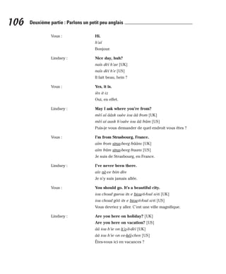 Vous : Hi.
h’aï
Bonjour.
Lindsey : Nice day, huh?
naïs dèï h’ae [UK]
naïs dèï h’e [US]
Il fait beau, hein ?
Vous : Yes, it is.
iès it iz
Oui, en effet.
Lindsey : May I ask where you’re from?
mèï aï ââsk ouèe iou ââ from [UK]
mèï aï aask h’ouèe iou ââ frâm [US]
Puis-je vous demander de quel endroit vous êtes ?
Vous : I’m from Strasbourg, France.
aïm from stras-beeg frââns [UK]
aïm frâm stras-beeg fraans [US]
Je suis de Strasbourg, en France.
Lindsey : I’ve never been there.
aïv nè-ve biin dèe
Je n’y suis jamais allée.
Vous : You should go. It’s a beautiful city.
iou choud gueou its e biou-ti-foul si-ti [UK]
iou choud gôô its e biou-ti-foul si-ti [US]
Vous devriez y aller. C’est une ville magnifique.
Lindsey : Are you here on holiday? [UK]
Are you here on vacation? [US]
ââ iou h’ie on h’o-li-dèï [UK]
ââ iou h’ie on ve-kéï-chen [US]
Êtes-vous ici en vacances ?
106 Deuxième partie : Parlons un petit peu anglais
 