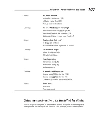 Vous : No, I’m a student.
neou aïm e stiou-dent [UK]
nôô aïm e stou-dent [US]
Non, je suis un étudiant.
Lindsey : Me too. What are you studying?
mi touou ouot âe iou stae-di-ign [UK]
mi touou h’ouât âe iou ste-di-ign [US]
Moi aussi. Qu’est-ce que vous étudiez ?
Vous : Engineering. And you?
in-dji-nii-rign and iou
Je fais des études d’ingénieur, et vous ?
Lindsey : I’m a theatre major.
aïm e dzi-éï-te méï-dje
J’étudie le théâtre.
Vous : Here is my stop.
h’ie iz maï stop [UK]
h’ie iz maï stâp [US]
Voilà mon arrêt.
Lindsey : It was nice talking to you.
it ouoz naïs tôô-kign tou iou [UK]
it ouâz naïs tââ-kign tou iou [US]
C’était un plaisir de parler avec vous.
Vous : Same here.
séïm h’ie
Pour moi aussi.
Sujets de conversation : Le travail et les études
Pour la majorité des gens, le travail et les études occupent la majeure partie
de la journée, de sorte que ces activités sont presque partout des sujets de
107
Chapitre 4 : Parler de choses et d’autres
 
