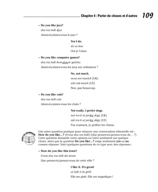 – Do you like jazz?
dou iou laïk djaz
Aimes-tu/aimez-vous le jazz ?
Yes I do.
iès aï dou
Oui je l’aime.
– Do you like computer games?
dou iou laïk kem-piou-te guéïmz
Aimes-tu/aimez-vous les jeux sur ordinateur ?
No, not much.
neou not maetch [UK]
nôô nât metch [US]
Non, pas beaucoup.
– Do you like cats?
dou iou laïk cats
Aimes-tu/aimez-vous les chats ?
Not really. I prefer dogs.
not ri-e-li aï pri-fee dogz [UK]
nât ri-e-li aï pri-fee dâgz [US]
Pas vraiment, je préfère les chiens.
Une autre question pratique pour relancer une conversation informelle est :
How do you like…? (h’aou dou iou laïk) (Que penses-tu/pensez-vous de… ?)
Cette question demande votre opinion ou votre sentiment sur quelque
chose, alors que la question Do you like…? exige seulement yes ou no
comme réponse. Voici quelques questions de ce type avec des réponses :
– How do you like this town?
h’aou dou iou laïk dis taoun
Que penses-tu/pensez-vous de cette ville ?
I like it. It’s great!
aï laïk it its gréït
Elle me plaît. Elle est magnifique !
P
O
I
N
T
D
EGRAMMAIR
E
109
Chapitre 4 : Parler de choses et d’autres
 