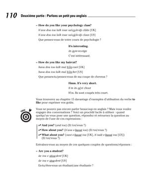 – How do you like your psychology class?
h’aou dou iou laïk ioue saï-co-le-dji clââs [UK]
h’aou dou iou laïk ioue saï-câ-le-dji claas [US]
Que pensez-vous de votre cours de psychologie ?
It’s interesting.
its in-te-res-tign
C’est intéressant.
– How do you like my haircut?
haou dou iou laïk maï h’èe-caet [UK]
haou dou iou laïk maï h’èe-ket [US]
Que penses-tu/pensez-vous de ma coupe de cheveux ?
Hmm. It’s very short.
h’m its vé-ri choot
H’m. Ils sont coupés très court.
Vous trouverez au chapitre 15 davantage d’exemples d’utilisation du verbe to
like pour exprimer vos goûts.
Vous ne pouvez pas encore parler beaucoup en anglais ? Mais vous voulez
engager des conversations ? Voici un procédé facile à utiliser : quand
quelqu’un vous pose une question, répondez et retournez la question au
moyen de l’une de ces expressions :
⻬ And you? (and iou) (Et toi/vous ?)
⻬ How about you? (h’aou e-baout iou) (Et toi/vous ?)
⻬ What about you? (ouot e-baout iou [UK], h’ouât e-baout iou [US])
(Et toi/vous ?)
Entraînez-vous au moyen de ces quelques couples de questions/réponses :
– Are you a student?
âe iou e stiou-dent [UK]
âe iou e stou-dent [US]
Es-tu/êtes-vous un étudiant/une étudiante ?
TRUC
110 Deuxième partie : Parlons un petit peu anglais
 