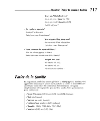 Yes, I am. What about you?
iès aï am ouot e-baout iou [UK]
iès aï am h’ouât e-baout iou [US]
Oui. Et toi/vous ?
– Do you have any pets?
dou iou h’av è-ni pèts
As-tu/avez-vous des animaux ?
Yes, two cats. How about you?
iès touou cats h’aou e-baout iou
Oui, deux chats. Et toi/vous ?
– Have you seen the statue of Liberty?
h’av iou siin de sta-tiou ev li-be-ti
As-tu/avez-vous vu la statue de la Liberté ?
Not yet. And you?
not ièt and iou [UK]
nât ièt and iou [US]
Pas encore. Et toi/vous ?
Parler de la famille
La plupart des Américains aiment parler de la family (fa-mi-li) (famille). Vous
apprendrez beaucoup de choses sur la culture, la société et même l’histoire
américaine (sans suivre de cours ni lire d’interminables ouvrages)
simplement en interrogeant les gens sur leur famille. Voici quelques mots
pour commencer :
⻬ mum [UK], mom [US] (maem [UK], mâm [US]) (maman)
⻬ dad (dad) (papa)
⻬ parents (pa-rents) (parents)
⻬ children/kids (tchil-dren kidz) (enfants)
⻬ daughter (dôô-te [UK], dââ-te [US]) (fille)
⻬ son (saen [UK], sen [US]) (fils)
111
Chapitre 4 : Parler de choses et d’autres
 