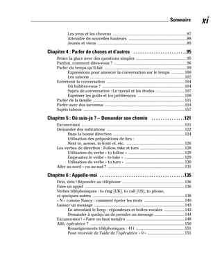 Les yeux et les cheveux .......................................................................87
Atteindre de nouvelles hauteurs ........................................................88
Jeunes et vieux ......................................................................................89
Chapitre 4 : Parler de choses et d’autres . . . . . . . . . . . . . . . . . . . . . . . .95
Briser la glace avec des questions simples .................................................95
Pardon, comment dites-vous ? ......................................................................96
Parler du temps qu’il fait ...............................................................................99
Expressions pour amorcer la conversation sur le temps .............100
Les saisons ...........................................................................................102
Entretenir la conversation ...........................................................................104
Où habitez-vous ? ...............................................................................104
Sujets de conversation : Le travail et les études ............................107
Exprimer les goûts et les préférences .............................................108
Parler de la famille ........................................................................................111
Parler avec des inconnus .............................................................................114
Sujets tabous .................................................................................................117
Chapitre 5 : Où suis-je ? – Demander son chemin . . . . . . . . . . . . . . .121
Excusez-moi ...................................................................................................121
Demander des indications ...........................................................................122
Dans la bonne direction .....................................................................124
Utilisation des prépositions de lieu :
Next to, across, in front of, etc. ........................................................126
Les verbes de direction : Follow, take et turn ...........................................128
Utilisation du verbe « to follow » ......................................................129
Empruntez le verbe « to take » ..........................................................129
Utilisation du verbe « to turn » .........................................................130
Aller au nord – ou au sud ? ..........................................................................131
Chapitre 6 : Appelle-moi . . . . . . . . . . . . . . . . . . . . . . . . . . . . . . . . . . . . . .135
Drin, drin ! Répondre au téléphone ............................................................136
Faire un appel ................................................................................................136
Verbes téléphoniques : to ring [UK], to call [US], to phone,
et quelques autres ........................................................................................138
« N » comme Nancy : comment épeler les mots .......................................140
Laisser un message .......................................................................................143
En attendant le beep : répondeurs et boîtes vocales ....................143
Demander à quelqu’un de prendre un message .............................144
Excusez-moi ! – Faire un faux numéro ........................................................148
Allô, opératrice ? ...........................................................................................150
Renseignements téléphoniques : 411 ...............................................151
Pour recevoir de l’aide de l’opératrice « 0 » ....................................151
xi
Sommaire
 